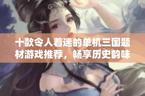 十款令人着迷的单机三国题材游戏推荐，畅享历史韵味与策略乐趣