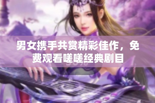 男女携手共赏精彩佳作，免费观看嗟嗟经典剧目
