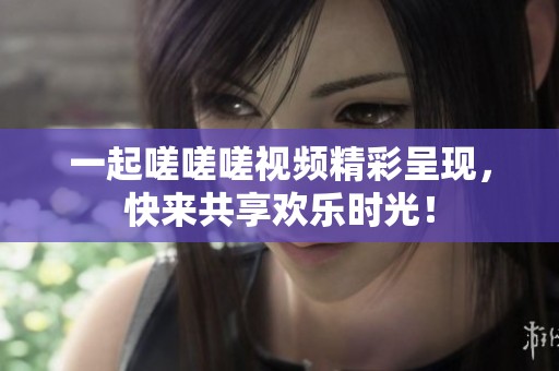 一起嗟嗟嗟视频精彩呈现，快来共享欢乐时光！