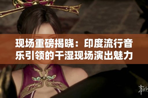 现场重磅揭晓：印度流行音乐引领的干湿现场演出魅力四射