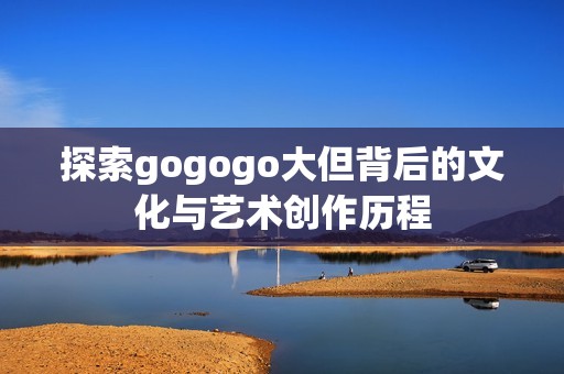探索gogogo大但背后的文化与艺术创作历程