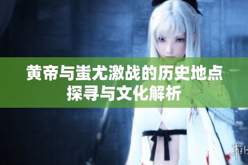 黄帝与蚩尤激战的历史地点探寻与文化解析