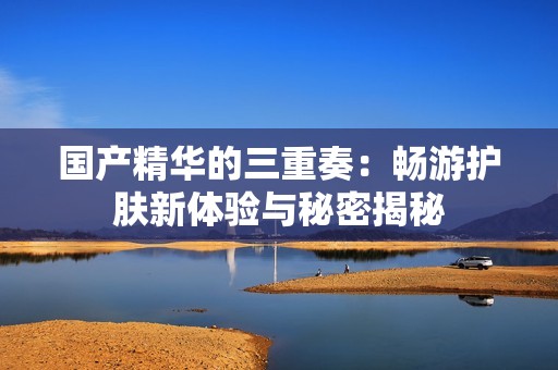 国产精华的三重奏：畅游护肤新体验与秘密揭秘