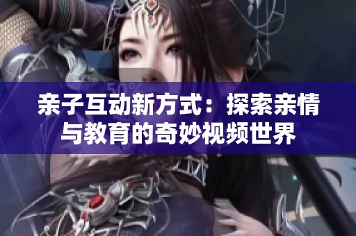 亲子互动新方式：探索亲情与教育的奇妙视频世界