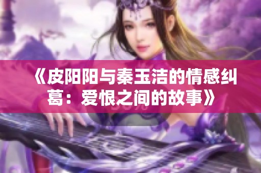 《皮阳阳与秦玉洁的情感纠葛：爱恨之间的故事》