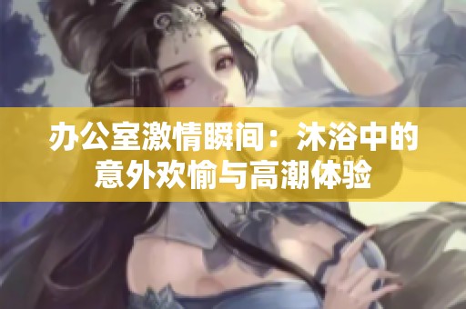 办公室激情瞬间：沐浴中的意外欢愉与高潮体验
