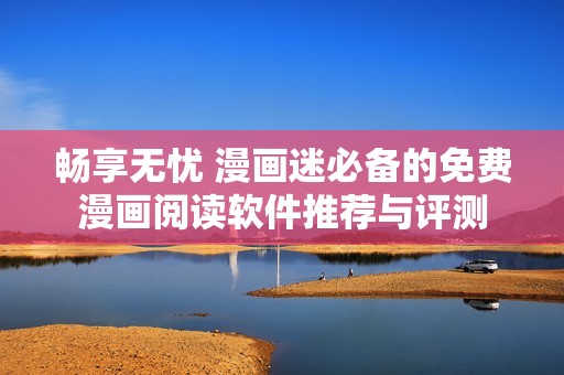 畅享无忧 漫画迷必备的免费漫画阅读软件推荐与评测