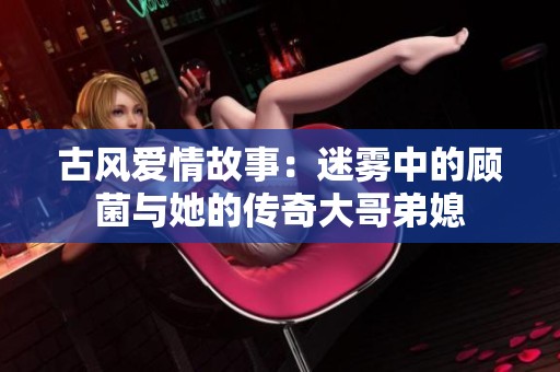 古风爱情故事：迷雾中的顾菌与她的传奇大哥弟媳