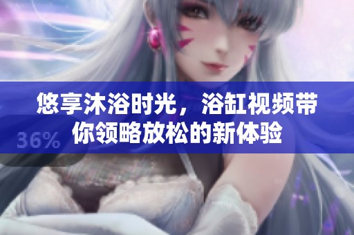 悠享沐浴时光，浴缸视频带你领略放松的新体验