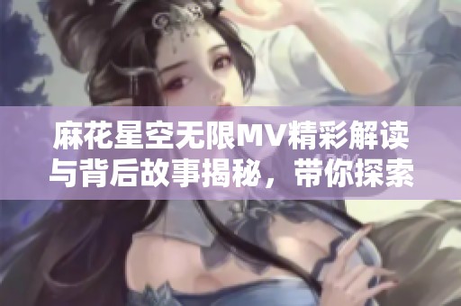 麻花星空无限MV精彩解读与背后故事揭秘，带你探索音乐的魅力