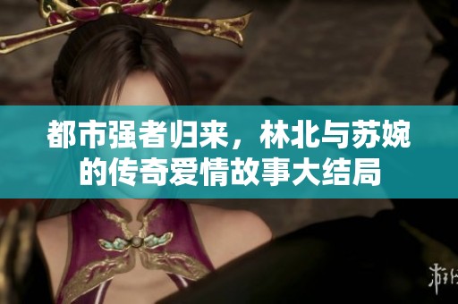 都市强者归来，林北与苏婉的传奇爱情故事大结局