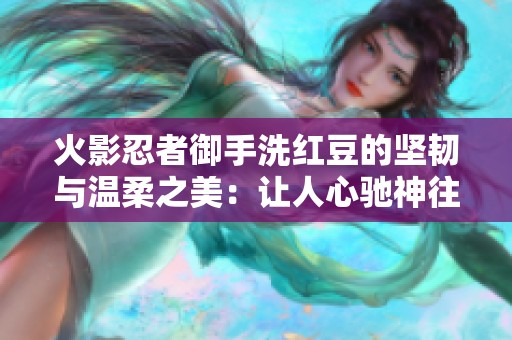火影忍者御手洗红豆的坚韧与温柔之美：让人心驰神往的魅力探秘