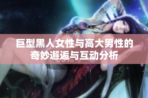 巨型黑人女性与高大男性的奇妙邂逅与互动分析