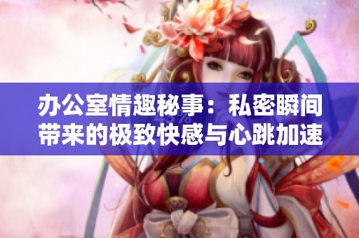 办公室情趣秘事：私密瞬间带来的极致快感与心跳加速体验