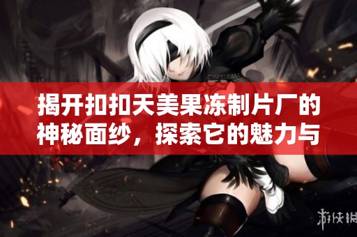 揭开扣扣天美果冻制片厂的神秘面纱，探索它的魅力与创新