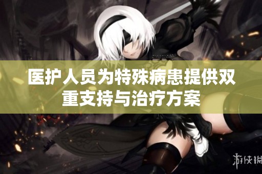 医护人员为特殊病患提供双重支持与治疗方案