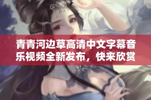 青青河边草高清中文字幕音乐视频全新发布，快来欣赏！