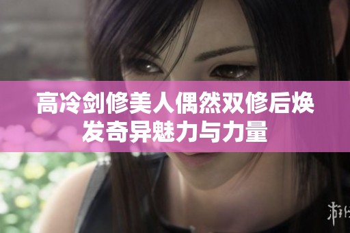 高冷剑修美人偶然双修后焕发奇异魅力与力量