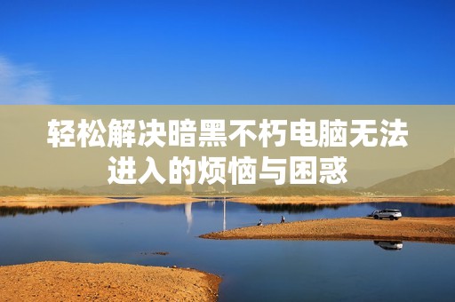 轻松解决暗黑不朽电脑无法进入的烦恼与困惑