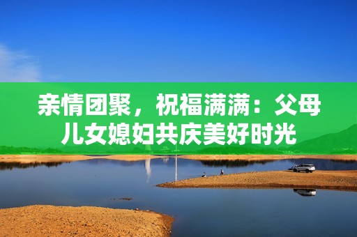 亲情团聚，祝福满满：父母儿女媳妇共庆美好时光