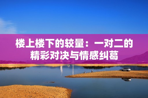 楼上楼下的较量：一对二的精彩对决与情感纠葛