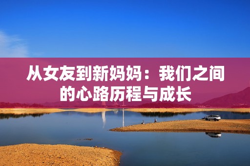 从女友到新妈妈：我们之间的心路历程与成长