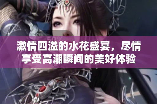 激情四溢的水花盛宴，尽情享受高潮瞬间的美好体验