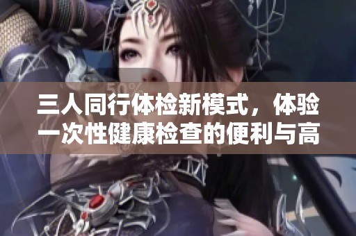 三人同行体检新模式，体验一次性健康检查的便利与高效