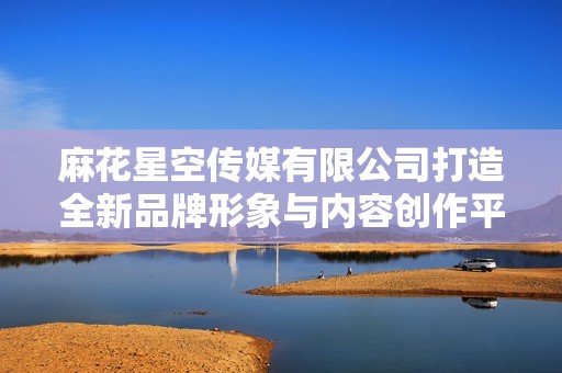 麻花星空传媒有限公司打造全新品牌形象与内容创作平台
