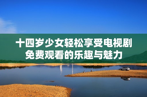 十四岁少女轻松享受电视剧免费观看的乐趣与魅力