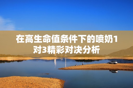 在高生命值条件下的喷奶1对3精彩对决分析