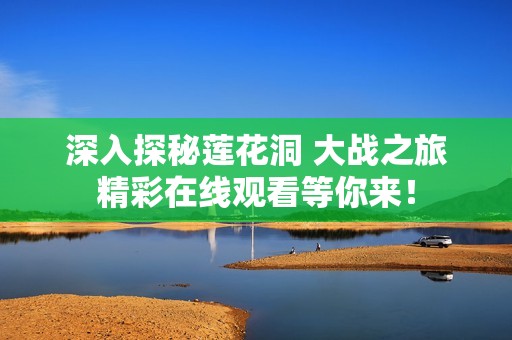 深入探秘莲花洞 大战之旅精彩在线观看等你来！