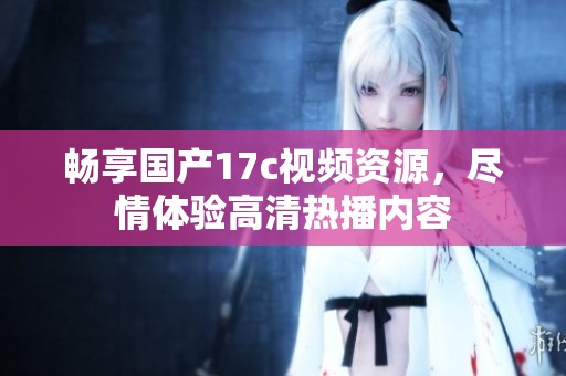 畅享国产17c视频资源，尽情体验高清热播内容