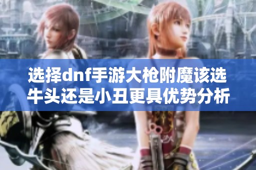 选择dnf手游大枪附魔该选牛头还是小丑更具优势分析