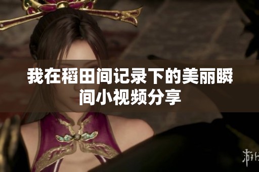我在稻田间记录下的美丽瞬间小视频分享