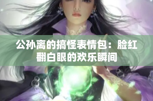 公孙离的搞怪表情包：脸红翻白眼的欢乐瞬间