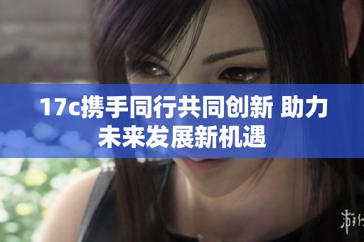 17c携手同行共同创新 助力未来发展新机遇