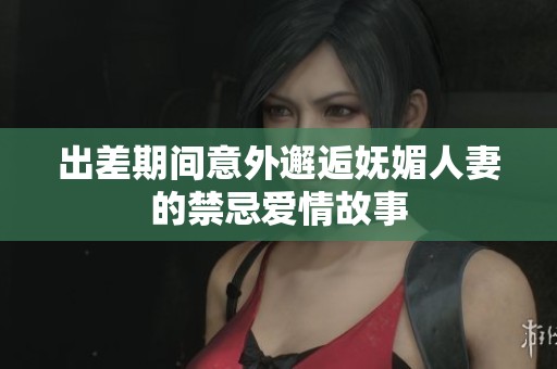 出差期间意外邂逅妩媚人妻的禁忌爱情故事