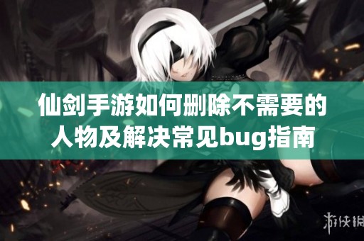 仙剑手游如何删除不需要的人物及解决常见bug指南