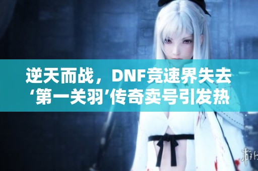 逆天而战，DNF竞速界失去‘第一关羽’传奇卖号引发热议