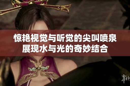惊艳视觉与听觉的尖叫喷泉展现水与光的奇妙结合