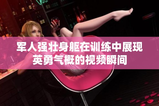 军人强壮身躯在训练中展现英勇气概的视频瞬间