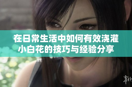 在日常生活中如何有效浇灌小白花的技巧与经验分享