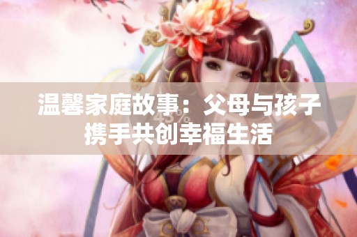 温馨家庭故事：父母与孩子携手共创幸福生活