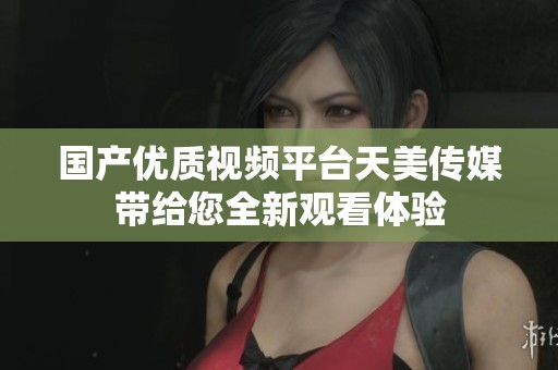 国产优质视频平台天美传媒带给您全新观看体验
