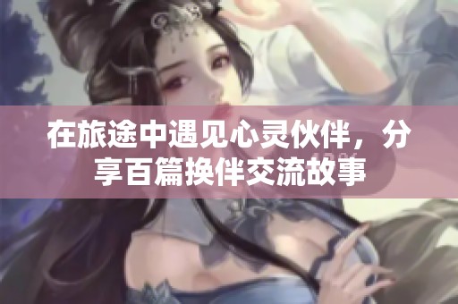 在旅途中遇见心灵伙伴，分享百篇换伴交流故事