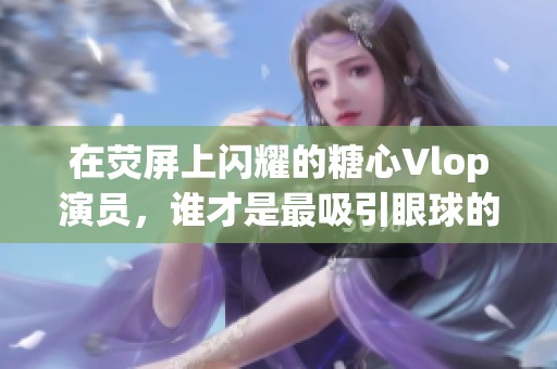 在荧屏上闪耀的糖心Vlop演员，谁才是最吸引眼球的魅力明星
