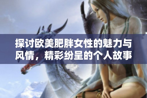 探讨欧美肥胖女性的魅力与风情，精彩纷呈的个人故事分享