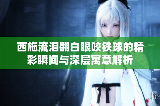 西施流泪翻白眼咬铁球的精彩瞬间与深层寓意解析