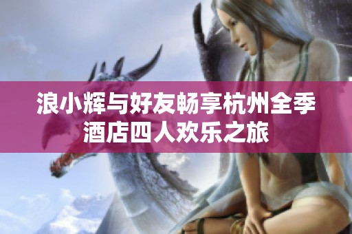 浪小辉与好友畅享杭州全季酒店四人欢乐之旅